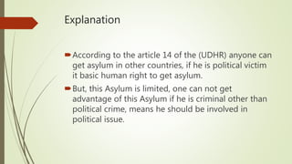 Explanation
According to the article 14 of the (UDHR) anyone can
get asylum in other countries, if he is political victim
it basic human right to get asylum.
But, this Asylum is limited, one can not get
advantage of this Asylum if he is criminal other than
political crime, means he should be involved in
political issue.
 