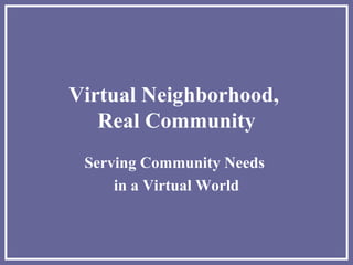 Virtual Neighborhood,  Real Community Serving Community Needs  in a Virtual World 
