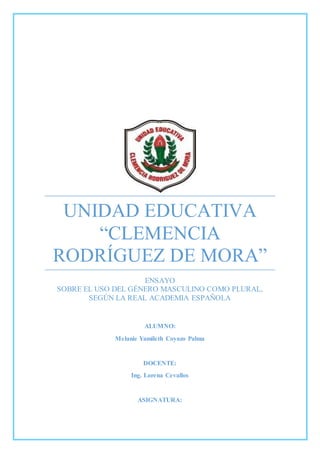 UNIDAD EDUCATIVA
“CLEMENCIA
RODRÍGUEZ DE MORA”
ENSAYO
SOBRE EL USO DEL GÉNERO MASCULINO COMO PLURAL,
SEGÚN LA REAL ACADEMIA ESPAÑOLA
ALUMNO:
Melanie Yamileth Coyazo Palma
DOCENTE:
Ing. Lorena Cevallos
ASIGNATURA:
 