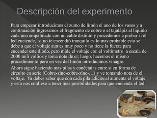 Para empezar introducimos el zumo de limón el uno de los vasos y a
continuación ingresamos el fragmento de cobre o el tajalápiz al liquido
cada uno empalmado con un cable distinto y procedemos a probar si el
led enciende, si no te encendió tranquilo es lo mas probable esto se
debe a que el voltaje aun es muy poco y no tiene la fuerza para
encender este diodo, pero mide el voltaje con el voltímetro a escala de
2000 mili voltios y toma nota de el; luego, hacemos el mismo
procedimiento pero en vez del limón introducimos vinagre.
Ahora sigue haciendo mas pilas y conéctalas entre si en forma de
circuito en serie (Cobre-zinc-cobre-zinc-…) y ve tomando nota de el
voltaje. Ya debes saber que con cada pila adicional aumenta el voltaje
y esto nos conlleva a tener mas posibilidades para que encienda el led.
 