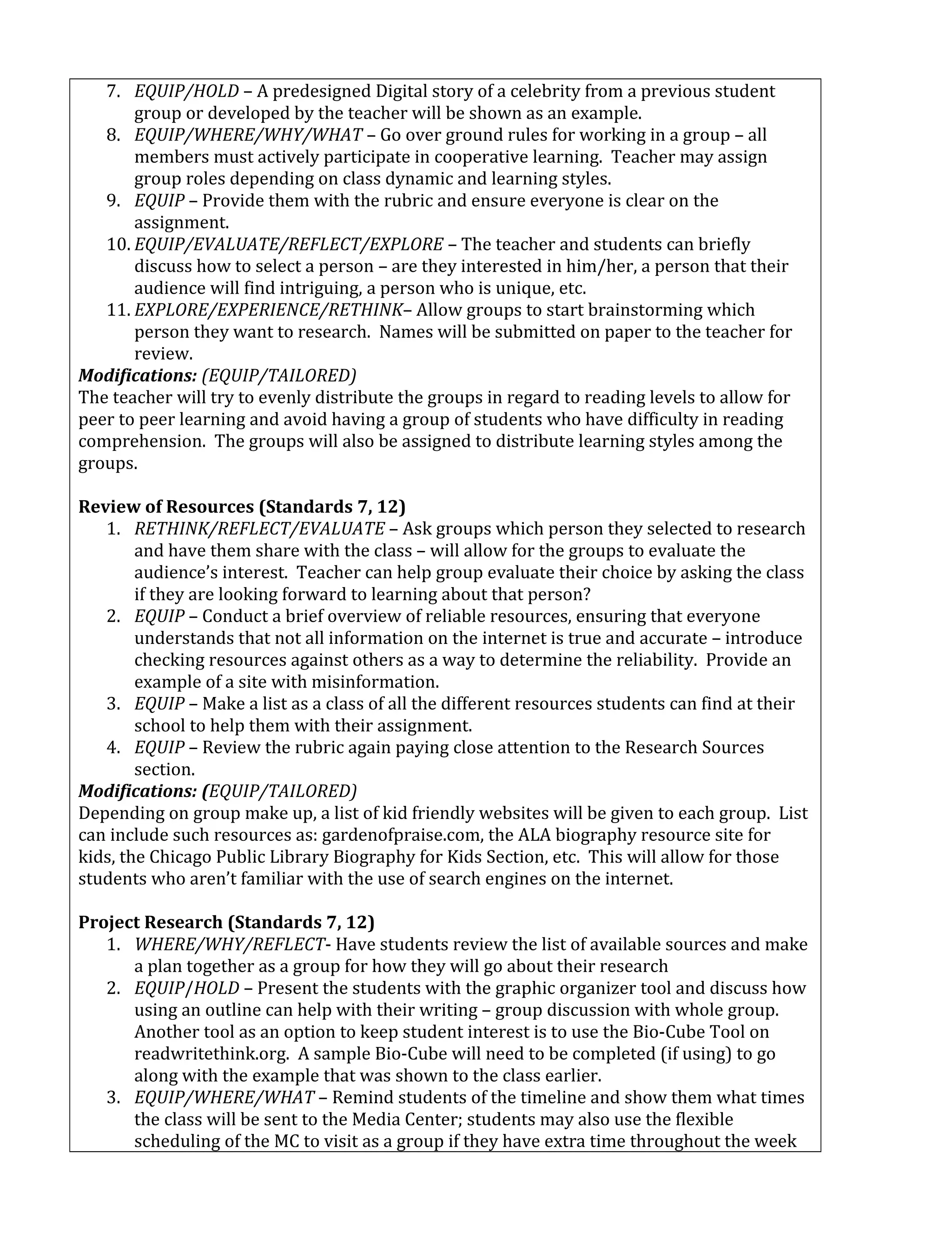 7. EQUIP/HOLD – A predesigned Digital story of a celebrity from a previous student
group or developed by the teacher will be shown as an example.
8. EQUIP/WHERE/WHY/WHAT – Go over ground rules for working in a group – all
members must actively participate in cooperative learning. Teacher may assign
group roles depending on class dynamic and learning styles.
9. EQUIP – Provide them with the rubric and ensure everyone is clear on the
assignment.
10. EQUIP/EVALUATE/REFLECT/EXPLORE – The teacher and students can briefly
discuss how to select a person – are they interested in him/her, a person that their
audience will find intriguing, a person who is unique, etc.
11. EXPLORE/EXPERIENCE/RETHINK– Allow groups to start brainstorming which
person they want to research. Names will be submitted on paper to the teacher for
review.
Modifications: (EQUIP/TAILORED)
The teacher will try to evenly distribute the groups in regard to reading levels to allow for
peer to peer learning and avoid having a group of students who have difficulty in reading
comprehension. The groups will also be assigned to distribute learning styles among the
groups.
Review of Resources (Standards 7, 12)
1. RETHINK/REFLECT/EVALUATE – Ask groups which person they selected to research
and have them share with the class – will allow for the groups to evaluate the
audience’s interest. Teacher can help group evaluate their choice by asking the class
if they are looking forward to learning about that person?
2. EQUIP – Conduct a brief overview of reliable resources, ensuring that everyone
understands that not all information on the internet is true and accurate – introduce
checking resources against others as a way to determine the reliability. Provide an
example of a site with misinformation.
3. EQUIP – Make a list as a class of all the different resources students can find at their
school to help them with their assignment.
4. EQUIP – Review the rubric again paying close attention to the Research Sources
section.
Modifications: (EQUIP/TAILORED)
Depending on group make up, a list of kid friendly websites will be given to each group. List
can include such resources as: gardenofpraise.com, the ALA biography resource site for
kids, the Chicago Public Library Biography for Kids Section, etc. This will allow for those
students who aren’t familiar with the use of search engines on the internet.
Project Research (Standards 7, 12)
1. WHERE/WHY/REFLECT- Have students review the list of available sources and make
a plan together as a group for how they will go about their research
2. EQUIP/HOLD – Present the students with the graphic organizer tool and discuss how
using an outline can help with their writing – group discussion with whole group.
Another tool as an option to keep student interest is to use the Bio-Cube Tool on
readwritethink.org. A sample Bio-Cube will need to be completed (if using) to go
along with the example that was shown to the class earlier.
3. EQUIP/WHERE/WHAT – Remind students of the timeline and show them what times
the class will be sent to the Media Center; students may also use the flexible
scheduling of the MC to visit as a group if they have extra time throughout the week
 