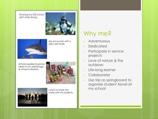 Showing my CSE school
spirit while diving.




                                                    Why me?
                          My encounter with a       •   Adventurous
                          grey reef shark.
                                                    •   Dedicated
                                                    •   Participate in service
                                                        projects
                                                    •   Love of nature & the
School supplies & games
taken to an orphanage
                                                        outdoors
& school in Roatan.                                 •   Life-long learner
                                                    •   Collaborator
                                                    •   Use trip as springboard to
                                                        organize student travel at
                          I want to share the           my school
                          world with my students.
 