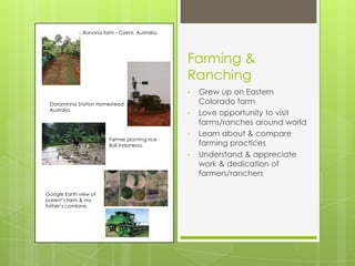 Banana farm - Cairns, Australia.




                                                  Farming &
                                                  Ranching
                                                  •   Grew up on Eastern
 Ooraminna Station Homestead                          Colorado farm
 Australia.
                                                  •   Love opportunity to visit
                                                      farms/ranches around world
                                                  •   Learn about & compare
                         Farmer planting rice -
                         Bali Indonesia.              farming practices
                                                  •   Understand & appreciate
                                                      work & dedication of
                                                      farmers/ranchers

Google Earth view of
parent’s farm & my
father’s combine.
 