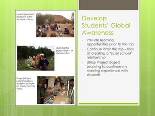 Learning ancient
traditions in the
shadow of Uluru.                        Develop
                                        Students’ Global
                                        Awareness
                                        •   Provide learning
                                            opportunities prior to the trip
                    Learning the
                    global affects of   •   Continue after the trip – look
                    deforestation.          at creating a “sister school”
                                            relationship
                                        •   Utilize Project Based
                                            Learning to continue my
                                            learning experience with
                                            students
Project Based
Learning allows
students to make
an impact on the
world.
 