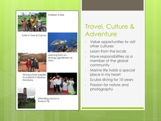 Children in Bali.




                                                  Travel, Culture &
Turtle in Turks & Caicos.                         Adventure
                                                  •   Value opportunities to visit
                                                      other cultures
                                                  •   Learn from the locals
                            Learning from an
                            Anangu gentlemen at   •   Have responsibilities as a
                            Uluru.                    member of the global
                                                      community
                                                  •   Marine life holds a special
Giving school supplies                                place in my heart
to students in Roatan,
Honduras.                                         •   Scuba diving for 10 years
                                                  •   Passion for nature and
                                                      photography

                Attending church in
                Taveuni Fiji.
 