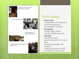 Students on DSA trip using
              Blackberries & laptops.




                                                  Technology
   In my computer lab.
                                                  •   Prior to trip:
                                                      -collaborate with teachers
                                                      -build background
                                                      knowledge in students
                                                  •   During trip:
                                                      -Tweet, blog, Skype
                           Geocaching with
                           fellow DEN teachers.       -create primary sources
                                                  •   Post trip:
                                                      -reconnect with
                                                      teachers/students in Costa
                                                      Rica
Utilize technology throughout my                      -share knowledge with
experience.
                                                      students
                                                      -create awareness within
                                                      school/local community
 