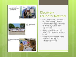 Share at state &
national DEN events
& conferences.


                                            Discovery
                                            Educator Network
                                            •   I’m Chair of the Colorado
                                                DEN Leadership Council –
                          2011 DEN Summer
                                                have multiple opportunities
                          Institute.            to share my Costa Rica
                                                experience
                                            •   Share experience at this
                                                year’s DEN Summer Institute
                                                in July
                                            •   Utilize DE resources before
Students utilize online
                                                and after the trip to
DE tools.                                       educate students
 