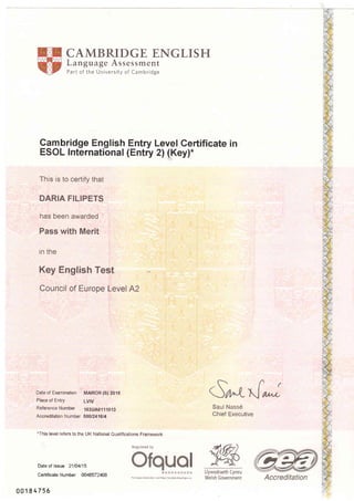 CAMBRIDGE ENGLISH
Language Assessment
Part of the University of Cambridge
9ambridge English Entry Level Certificate in
ESOL International (Entry 2) (Key)-
This is to certify that
DARIA FILIPETS
has been awarded
Pass with Merit
in the
Key English Test
Council of Europe Level A2
Date of Examination MARCH (S) 2015
Place of Entry LVN
ReferenceNumber 1S3UA0111013
Accreditation Number 5001241614
.This level refers to the UK National Qualifications Framework
.ff(
<n'-LtJ or.,*
Saul Nass6
Chief Executive
Llywodraeth Cymru
Welsh Government
Date of lssue 21104115
Certificate Number OO4€,57240,B
001E4756
Regulated by
I
t& *t tr>:
For orore i.lormatiaN s,pe hitp;//reqiste'.ofqual goeuK
 