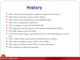 History
4
 1886- 3 brothers founded Johnson & Johnson in Brunswick, New Jersey.
 1888- Pioneered the first commercial Fi...