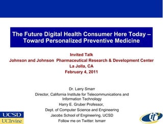 The Future Digital Health Consumer Here Today –Toward Personalized Preventive Medicine Invited Talk Johnson and Johnson  Pharmaceutical Research & Development Center La Jolla, CA February 4, 2011 Dr. Larry Smarr Director, California Institute for Telecommunications and Information Technology Harry E. Gruber Professor,  Dept. of Computer Science and Engineering Jacobs School of Engineering, UCSD Follow me on Twitter: lsmarr 