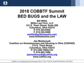 Coalition on Homelessness and Housing in Ohio | 175 S. Third St. Suite 580 Columbus, OH 43215
2018 COBBTF Summit
BED BUGS and the LAW
Bill Willis
Willis Law Firm, LLC
141 E. Town Street, Suite 200
Columbus, Ohio 43215
P. 614.324.0442
F. 614.324.0460
wwillis@willislawohio.com
www.willislawohio.com
Joe Maskovyak
Coalition on Homelessness and Housing in Ohio (COHHIO)
175 S. Third Street
Columbus, Ohio 43215
P. 614.280-1984x133
F. 614.463-1060
joemaskovyak@cohhio.org
www.cohhio.org
 