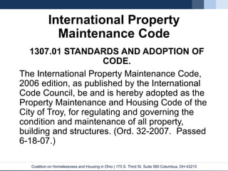 Coalition on Homelessness and Housing in Ohio | 175 S. Third St. Suite 580 Columbus, OH 43215
International Property
Maintenance Code
1307.01 STANDARDS AND ADOPTION OF
CODE.
The International Property Maintenance Code,
2006 edition, as published by the International
Code Council, be and is hereby adopted as the
Property Maintenance and Housing Code of the
City of Troy, for regulating and governing the
condition and maintenance of all property,
building and structures. (Ord. 32-2007. Passed
6-18-07.)
 