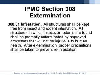 Coalition on Homelessness and Housing in Ohio | 175 S. Third St. Suite 580 Columbus, OH 43215
IPMC Section 308
Extermination
308.01 Infestation. All structures shall be kept
free from insect and rodent infestation. All
structures in which insects or rodents are found
shall be promptly exterminated by approved
processes that will not be injurious to human
health. After extermination, proper precautions
shall be taken to prevent re-infestation.
 