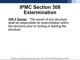 Coalition on Homelessness and Housing in Ohio | 175 S. Third St. Suite 580 Columbus, OH 43215
IPMC Section 308
Extermination
308.2 Owner. The owner of any structure
shall be responsible for extermination within
the structure prior to renting or leasing the
structure.
 