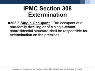 Coalition on Homelessness and Housing in Ohio | 175 S. Third St. Suite 580 Columbus, OH 43215
IPMC Section 308
Extermination
308.3 Single Occupant. The occupant of a
one-family dwelling or of a single-tenant
nonresidential structure shall be responsible for
extermination on the premises.
 