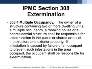 Coalition on Homelessness and Housing in Ohio | 175 S. Third St. Suite 580 Columbus, OH 43215
IPMC Section 308
Extermination
• 308.4 Multiple Occupancy. The owner of a
structure containing two or more dwelling units,
a multiple occupancy, a rooming house or a
nonresidential structure shall be responsible for
extermination in the public or shared areas of
the structure and exterior property. If
infestation is caused by failure of an occupant
to prevent such infestations in the area
occupied, the occupant shall be responsible for
extermination.
 