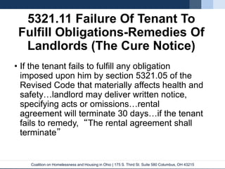 Coalition on Homelessness and Housing in Ohio | 175 S. Third St. Suite 580 Columbus, OH 43215
5321.11 Failure Of Tenant To
Fulfill Obligations-Remedies Of
Landlords (The Cure Notice)
• If the tenant fails to fulfill any obligation
imposed upon him by section 5321.05 of the
Revised Code that materially affects health and
safety…landlord may deliver written notice,
specifying acts or omissions…rental
agreement will terminate 30 days…if the tenant
fails to remedy, “The rental agreement shall
terminate”
 