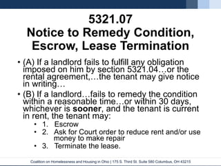 Coalition on Homelessness and Housing in Ohio | 175 S. Third St. Suite 580 Columbus, OH 43215
5321.07
Notice to Remedy Condition,
Escrow, Lease Termination
• (A) If a landlord fails to fulfill any obligation
imposed on him by section 5321.04…or the
rental agreement,…the tenant may give notice
in writing…
• (B) If a landlord…fails to remedy the condition
within a reasonable time…or within 30 days,
whichever is sooner, and the tenant is current
in rent, the tenant may:
• 1. Escrow
• 2. Ask for Court order to reduce rent and/or use
money to make repair
• 3. Terminate the lease.
 