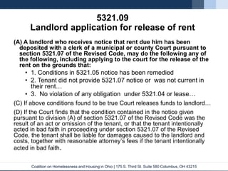Coalition on Homelessness and Housing in Ohio | 175 S. Third St. Suite 580 Columbus, OH 43215
5321.09
Landlord application for release of rent
(A) A landlord who receives notice that rent due him has been
deposited with a clerk of a municipal or county Court pursuant to
section 5321.07 of the Revised Code, may do the following any of
the following, including applying to the court for the release of the
rent on the grounds that:
• 1. Conditions in 5321.05 notice has been remedied
• 2. Tenant did not provide 5321.07 notice or was not current in
their rent…
• 3. No violation of any obligation under 5321.04 or lease…
(C) If above conditions found to be true Court releases funds to landlord…
(D) If the Court finds that the condition contained in the notice given
pursuant to division (A) of section 5321.07 of the Revised Code was the
result of an act or omission of the tenant, or that the tenant intentionally
acted in bad faith in proceeding under section 5321.07 of the Revised
Code, the tenant shall be liable for damages caused to the landlord and
costs, together with reasonable attorney’s fees if the tenant intentionally
acted in bad faith.
 