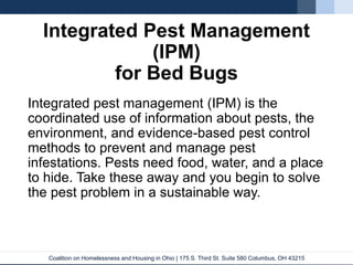 Coalition on Homelessness and Housing in Ohio | 175 S. Third St. Suite 580 Columbus, OH 43215
Integrated Pest Management
(IPM)
for Bed Bugs
Integrated pest management (IPM) is the
coordinated use of information about pests, the
environment, and evidence-based pest control
methods to prevent and manage pest
infestations. Pests need food, water, and a place
to hide. Take these away and you begin to solve
the pest problem in a sustainable way.
 
