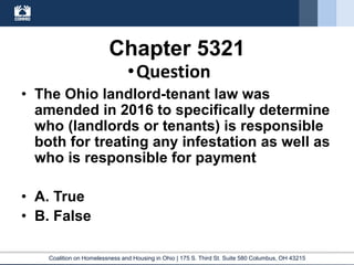 Coalition on Homelessness and Housing in Ohio | 175 S. Third St. Suite 580 Columbus, OH 43215
Chapter 5321
•Question
• The Ohio landlord-tenant law was
amended in 2016 to specifically determine
who (landlords or tenants) is responsible
both for treating any infestation as well as
who is responsible for payment
• A. True
• B. False
 