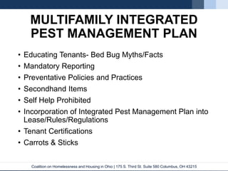 Coalition on Homelessness and Housing in Ohio | 175 S. Third St. Suite 580 Columbus, OH 43215
MULTIFAMILY INTEGRATED
PEST MANAGEMENT PLAN
• Educating Tenants- Bed Bug Myths/Facts
• Mandatory Reporting
• Preventative Policies and Practices
• Secondhand Items
• Self Help Prohibited
• Incorporation of Integrated Pest Management Plan into
Lease/Rules/Regulations
• Tenant Certifications
• Carrots & Sticks
 