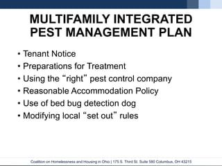 Coalition on Homelessness and Housing in Ohio | 175 S. Third St. Suite 580 Columbus, OH 43215
MULTIFAMILY INTEGRATED
PEST MANAGEMENT PLAN
• Tenant Notice
• Preparations for Treatment
• Using the “right” pest control company
• Reasonable Accommodation Policy
• Use of bed bug detection dog
• Modifying local “set out” rules
 