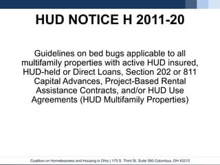 Coalition on Homelessness and Housing in Ohio | 175 S. Third St. Suite 580 Columbus, OH 43215
HUD NOTICE H 2011-20
Guidelines on bed bugs applicable to all
multifamily properties with active HUD insured,
HUD-held or Direct Loans, Section 202 or 811
Capital Advances, Project-Based Rental
Assistance Contracts, and/or HUD Use
Agreements (HUD Multifamily Properties)
 