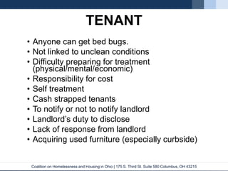 Coalition on Homelessness and Housing in Ohio | 175 S. Third St. Suite 580 Columbus, OH 43215
TENANT
• Anyone can get bed bugs.
• Not linked to unclean conditions
• Difficulty preparing for treatment
(physical/mental/economic)
• Responsibility for cost
• Self treatment
• Cash strapped tenants
• To notify or not to notify landlord
• Landlord’s duty to disclose
• Lack of response from landlord
• Acquiring used furniture (especially curbside)
 