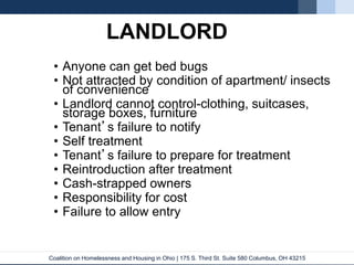 Coalition on Homelessness and Housing in Ohio | 175 S. Third St. Suite 580 Columbus, OH 43215
LANDLORD
• Anyone can get bed bugs
• Not attracted by condition of apartment/ insects
of convenience
• Landlord cannot control-clothing, suitcases,
storage boxes, furniture
• Tenant’s failure to notify
• Self treatment
• Tenant’s failure to prepare for treatment
• Reintroduction after treatment
• Cash-strapped owners
• Responsibility for cost
• Failure to allow entry
 