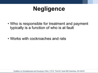 Coalition on Homelessness and Housing in Ohio | 175 S. Third St. Suite 580 Columbus, OH 43215
Negligence
• Who is responsible for treatment and payment
typically is a function of who is at fault
• Works with cockroaches and rats
 