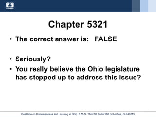 Coalition on Homelessness and Housing in Ohio | 175 S. Third St. Suite 580 Columbus, OH 43215
Chapter 5321
• The correct answer is: FALSE
• Seriously?
• You really believe the Ohio legislature
has stepped up to address this issue?
 