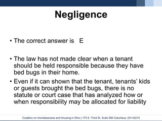 Coalition on Homelessness and Housing in Ohio | 175 S. Third St. Suite 580 Columbus, OH 43215
Negligence
• The correct answer is E
• The law has not made clear when a tenant
should be held responsible because they have
bed bugs in their home.
• Even if it can shown that the tenant, tenants’ kids
or guests brought the bed bugs, there is no
statute or court case that has analyzed how or
when responsibility may be allocated for liability
 