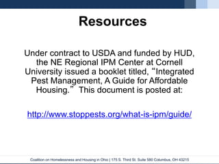 Coalition on Homelessness and Housing in Ohio | 175 S. Third St. Suite 580 Columbus, OH 43215
Under contract to USDA and funded by HUD,
the NE Regional IPM Center at Cornell
University issued a booklet titled, “Integrated
Pest Management, A Guide for Affordable
Housing.” This document is posted at:
http://www.stoppests.org/what-is-ipm/guide/
Resources
 