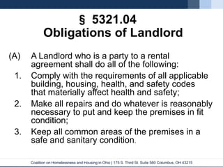 Coalition on Homelessness and Housing in Ohio | 175 S. Third St. Suite 580 Columbus, OH 43215
§ 5321.04
Obligations of Landlord
(A) A Landlord who is a party to a rental
agreement shall do all of the following:
1. Comply with the requirements of all applicable
building, housing, health, and safety codes
that materially affect health and safety;
2. Make all repairs and do whatever is reasonably
necessary to put and keep the premises in fit
condition;
3. Keep all common areas of the premises in a
safe and sanitary condition.
 