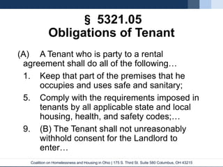 Coalition on Homelessness and Housing in Ohio | 175 S. Third St. Suite 580 Columbus, OH 43215
§ 5321.05
Obligations of Tenant
(A) A Tenant who is party to a rental
agreement shall do all of the following…
1. Keep that part of the premises that he
occupies and uses safe and sanitary;
5. Comply with the requirements imposed in
tenants by all applicable state and local
housing, health, and safety codes;…
9. (B) The Tenant shall not unreasonably
withhold consent for the Landlord to
enter…
 