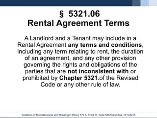 Coalition on Homelessness and Housing in Ohio | 175 S. Third St. Suite 580 Columbus, OH 43215
§ 5321.06
Rental Agreement Terms
A Landlord and a Tenant may include in a
Rental Agreement any terms and conditions,
including any term relating to rent, the duration
of an agreement, and any other provision
governing the rights and obligations of the
parties that are not inconsistent with or
prohibited by Chapter 5321.of the Revised
Code or any other rule of law.
 