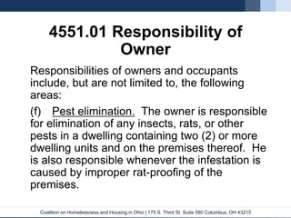 Coalition on Homelessness and Housing in Ohio | 175 S. Third St. Suite 580 Columbus, OH 43215
4551.01 Responsibility of
Owner
Responsibilities of owners and occupants
include, but are not limited to, the following
areas:
(f) Pest elimination. The owner is responsible
for elimination of any insects, rats, or other
pests in a dwelling containing two (2) or more
dwelling units and on the premises thereof. He
is also responsible whenever the infestation is
caused by improper rat-proofing of the
premises.
 