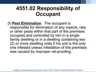 Coalition on Homelessness and Housing in Ohio | 175 S. Third St. Suite 580 Columbus, OH 43215
4551.02 Responsibility of
Occupant
(f) Pest Elimination. The occupant is
responsible for elimination of any insects, rats,
or other pests within that part of the premises
occupied and controlled by him in a single
family dwelling or in a dwelling containing two
(2) or more dwelling units if his unit is the only
one infested unless infestation of the premises
was caused by improper rat-proofing.
 