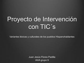 Proyecto de Intervención
con TIC´s
Variantes léxicas y culturales de los pueblos Hispanohablantes
Juan Jesús Flores Padilla
IAVA grupo 9
 