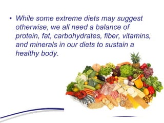 • While some extreme diets may suggest
otherwise, we all need a balance of
protein, fat, carbohydrates, fiber, vitamins,
and minerals in our diets to sustain a
healthy body.