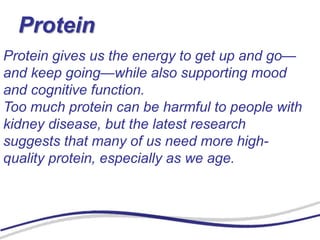 Protein
Protein gives us the energy to get up and go—
and keep going—while also supporting mood
and cognitive function.
Too much protein can be harmful to people with
kidney disease, but the latest research
suggests that many of us need more high-
quality protein, especially as we age.