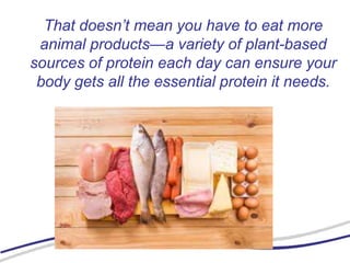 That doesn’t mean you have to eat more
animal products—a variety of plant-based
sources of protein each day can ensure your
body gets all the essential protein it needs.