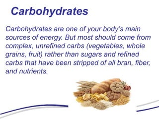 Carbohydrates
Carbohydrates are one of your body’s main
sources of energy. But most should come from
complex, unrefined carbs (vegetables, whole
grains, fruit) rather than sugars and refined
carbs that have been stripped of all bran, fiber,
and nutrients.