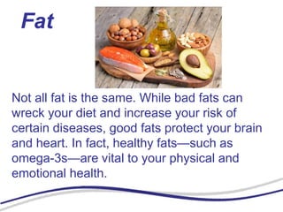 Fat
Not all fat is the same. While bad fats can
wreck your diet and increase your risk of
certain diseases, good fats protect your brain
and heart. In fact, healthy fats—such as
omega-3s—are vital to your physical and
emotional health.