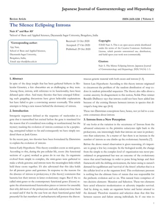 Japanese Journal of Gastroenterology and Hepatology
Review Article ISSN 2435-1210 Volume 4
Nair A1*
and Rao AS1
1
School of Basic and Applied Sciences, Dayananda Sagar University, Bengaluru, India
The Silence Eclipsing Introns
*
Corresponding author:
Ajay Nair,
School of Basic and Applied Sciences,
Dayananda Sagar University,
Bengaluru, India,
Email: ajay-sbas@dsu.edu.in
Received: 11 Oct 2020
Accepted: 27 Oct 2020
Published: 29 Oct 2020
Copyright:
©2020 Nair A. This is an open access article distributed
under the terms of the Creative Commons Attribution
License, which permits unrestricted use, distribution,
and build upon your work non-commercially.
Citation:
Nair A. The Silence Eclipsing Introns. Japanese Journal
of Gstroenterology and Hepatology. 2020; V4(14): 1-3.
1. Abstract
In spite of the deep insight that has been gathered hitherto in Mo-
lecular Genetics, a few obscurities are as challenging as they were.
Among these, introns, with reference to its functionality, have been
debated quite often. And many theories that have emerged follow-
ing such grappling discussions have given believable explanations
but have failed to give a convincing answer eventually. This article
attempts to bring a new reason behind the dormancy of introns.
2. Introduction
Intergenic sequences defined as the sequence of nucleotides in a
gene that is transcribed but excised before the gene is translated for
the reason that it’s considered non-coding or nonfunctional, but the
mystery masking the evolution of introns continues to be a perplex-
ing, unrequited subject so far and consequently we have simply ren-
dered them as Junk Genes.
In the recent past, two theories have been formulated by Darwinists
to explain the evolution of introns:
Intron Early Hypothesis: This theory considers exons as mini-genes.
According to this, during the pre-cellular life, exons (the functional
sections of a gene) worked as genes do in our day. As organisms
evolved from simple to complex, the mini-genes were gathered to
make a whole genome; and introns were the meaningless links which
held these exons together. It’s also advocated that this idea holds
for all present genes and genomes. In response to the reasons for
the absence of introns in prokaryotes, it (the theory) comments that
bacteria lost their introns in latter evolutionary stages. But if the so
called mini-genes or the contemporary functional genes (Exons) re-
quire the aforementioned functionless pieces or introns for assembly
then why did most of the prokaryotes and early eukaryotes lose them
as stated and if that be the case how are there functional genes held
presently? In fact members of archaebacteria still possess the discon-
tinuous genetic material with both exons and introns [1-3].
Intron Late Hypothesis: According to this theory introns originated
to circumvent the problem of the random distribution of stop co-
dons in random primordial sequences. The theory also talks about a
cosmic ancestry. In disagreement to this notion, Noble Prize winner
Renaldo Dulbecco says that introns could not have been added late
because of the existing likeness between introns in species that di-
verged a long time ago [4-6].
These two Darwinian conceptions have, hence, not yet led to a con-
crete consensus about introns.
3. Introns from a New Perception
If one looks at the variation in the occurrence of Introns from the
advanced eukaryotes to the primitive eukaryotes right back to the
prokaryotes, one interestingly finds that introns are rarer in prokary-
otes than eukaryotes. As a matter of fact there is an increase in the
number of introns as one climbs up the evolutionary hierarchy [7].
Before the above stated observation is given reasoning, it’s import-
ant to grasp a few key concepts. In the biological world, the change
from the simple to the complex level of organization was never pre-
ordained or programmed but was an outcome of the evolutionary
stress that acted backstage in order to poise living beings and their
framework with the shifting environment, the latter owing to nature’s
demand for equilibrium and ‘survival of the fittest’; whether that is at
the cellular level or at the organism level. This evolutionary pressure
is nothing but the ultimate force of nature that was responsible for
the prebiotic evolution and so on. This natural force comprises of
two decisive elements- Mutation and Selection. These two elements
have acted whenever modernization or adversity impedes survival.
And by doing so, make an organism better and better attuned to
the demand. Therefore mutation and selection draw that thin line
between success and failure among individuals. So if one tries to
1
 