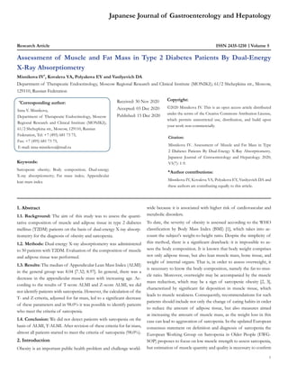 Japanese Journal of Gastroenterology and Hepatology
Research Article Volume 5
ISSN 2435-1210
Assessment of Muscle and Fat Mass in Type 2 Diabetes Patients By Dual-Energy
X-Ray Absorptiometry
Misnikova IV*
, Kovaleva YA, Polyakova EY and Vasilyevich DA
Department of Therapeutic Endocrinology, Moscow Regional Research and Clinical Institute (MONIKI); 61/2 Shchepkina str., Moscow,
129110, Russian Federation
*
Corresponding author:
Inna V. Misnikova,
Department of Therapeutic Endocrinology, Moscow
Regional Research and Clinical Institute (MONIKI);
61/2 Shchepkina str., Moscow, 129110, Russian
Federation, Tel: +7 (495) 681 73 75,
Fax: +7 (495) 681 73 75,
E-mail: inna-misnikova@mail.ru
Received: 30 Nov 2020
Accepted: 03 Dec 2020
Published: 15 Dec 2020
Copyright:
©2020 Misnikova IV. This is an open access article distributed
under the terms of the Creative Commons Attribution License,
which permits unrestricted use, distribution, and build upon
your work non-commercially.
Citation:
Misnikova IV. Assessment of Muscle and Fat Mass in Type
2 Diabetes Patients By Dual-Energy X-Ray Absorptiometry.
Japanese Journal of Gstroenterology and Hepatology. 2020;
V5(7): 1-9.
&
Author contributions:
Misnikova IV, Kovaleva YA, Polyakova EY, Vasilyevich DA and
these authors are contributing equally to this article.
Keywords:
Sarcopenic obesity; Body composition; Dual-energy
Х-ray absorptiometry; Fat mass index; Appendicular
lean mass index
1
1. Abstract
1.1. Background: The aim of this study was to assess the quanti-
tative composition of muscle and adipose tissue in type 2 diabetes
mellitus (T2DM) patients on the basis of dual-energy X-ray absorp-
tiometry for the diagnosis of obesity and sarcopenia.
1.2. Methods: Dual-energy X-ray absorptiometry was administered
to 50 patients with T2DM. Evaluation of the composition of muscle
and adipose tissue was performed.
1.3. Results: The median of Appendicular Lean Mass Index (ALMI)
in the general group was 8.04 [7.32; 8.97]. In general, there was a
decrease in the appendicular muscle mass with increasing age. Ac-
cording to the results of T-score ALMI and Z-score ALMI, we did
not identify patients with sarcopenia. However, the calculation of the
T- and Z-criteria, adjusted for fat mass, led to a significant decrease
of these parameters and in 98.0% it was possible to identify patients
who meet the criteria of sarcopenia.
1.4. Conclusion: We did not detect patients with sarcopenia on the
basis of ALMI, T-ALMI. After revision of these criteria for fat mass,
almost all patients started to meet the criteria of sarcopenia (98.0%).
2. Introduction
Obesity is an important public health problem and challenge world-
wide because it is associated with higher risk of cardiovascular and
metabolic disorders.
To date, the severity of obesity is assessed according to the WHO
classification by Body Mass Index (BMI) [1], which takes into ac-
count the subject's weight-to-height ratio. Despite the simplicity of
this method, there is a significant drawback: it is impossible to as-
sess the body composition. It is known that body weight comprises
not only adipose tissue, but also lean muscle mass, bone tissue, and
weight of internal organs. That is, in order to assess overweight, it
is necessary to know the body composition, namely the fat-to-mus-
cle ratio. Moreover, overweight may be accompanied by the muscle
mass reduction, which may be a sign of sarcopenic obesity [2, 3],
characterized by significant fat deposition in muscle tissue, which
leads to muscle weakness. Consequently, recommendations for such
patients should include not only the change of eating habits in order
to reduce the amount of adipose tissue, but also measures aimed
at increasing the amount of muscle mass, as the weight loss in this
case can lead to aggravation of sarcopenia. In the updated European
consensus statement on definition and diagnosis of sarcopenia the
European Working Group on Sarcopenia in Older People (EWG-
SOP) proposes to focus on low muscle strength to assess sarcopenia,
but estimation of muscle quantity and quality is necessary to confirm
 