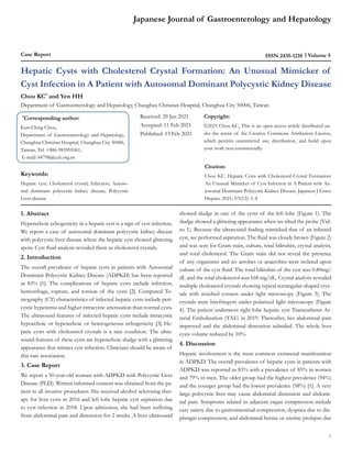 Japanese Journal of Gastroenterology and Hepatology
Case Report Volume 5
ISSN 2435-1210
Hepatic Cysts with Cholesterol Crystal Formation: An Unusual Mimicker of
Cyst Infection in A Patient with Autosomal Dominant Polycystic Kidney Disease
Chou KC*
and Yen HH
Department of Gastroenterology and Hepatology, Changhua Christian Hospital, Changhua City 50006, Taiwan
*
Corresponding author:
Kun-Ching Chou,
Department of Gastroenterology and Hepatology,
Changhua Christian Hospital, Changhua City 50006,
Taiwan, Tel: +886-983901061,
E-mail: 84798@cch.org.tw
Received: 29 Jan 2021
Accepted: 11 Feb 2021
Published: 13 Feb 2021
Copyright:
©2021 Chou KC, This is an open access article distributed un-
der the terms of the Creative Commons Attribution License,
which permits unrestricted use, distribution, and build upon
your work non-commercially.
Citation:
Chou KC. Hepatic Cysts with Cholesterol Crystal Formation:
An Unusual Mimicker of Cyst Infection in A Patient with Au-
tosomal Dominant Polycystic Kidney Disease. Japanese J Gstro
Hepato. 2021; V5(12): 1-4
Keywords:
Hepatic cyst; Cholesterol crystal; Infection; Autoso-
mal dominant polycystic kidney disease; Polycystic
Liver disease
1. Abstract
Hyperechoic echogenicity in a hepatic cyst is a sign of cyst infection.
We report a case of autosomal dominant polycystic kidney disease
with polycystic liver disease where the hepatic cyst showed glittering
spots. Cyst fluid analysis revealed them as cholesterol crystals.
2. Introduction
The overall prevalence of hepatic cysts in patients with Autosomal
Dominant Polycystic Kidney Disease (ADPKD) has been reported
as 83% [1]. The complications of hepatic cysts include infection,
hemorrhage, rupture, and torsion of the cysts [2]. Computed To-
mography (CT) characteristics of infected hepatic cysts include peri-
cystic hyperemia and higher intracystic attenuation than normal cysts.
The ultrasound features of infected hepatic cysts include intracystic
hypoechoic or hyperechoic or heterogeneous echogenicity [3]. He-
patic cysts with cholesterol crystals is a rare condition. The ultra-
sound features of these cysts are hyperechoic sludge with a glittering
appearance that mimics cyst infection. Clinicians should be aware of
this rare association.
3. Case Report
We report a 50-year-old woman with ADPKD with Polycystic Liver
Disease (PLD). Written informed consent was obtained from the pa-
tient in all invasive procedures. She received alcohol sclerosing ther-
apy for liver cysts in 2016 and left lobe hepatic cyst aspiration due
to cyst infection in 2018. Upon admission, she had been suffering
from abdominal pain and distension for 2 weeks. A liver ultrasound
showed sludge in one of the cysts of the left lobe (Figure 1). The
sludge showed a glittering appearance when we tilted the probe (Vid-
eo 1). Because the ultrasound finding mimicked that of an infected
cyst, we performed aspiration. The fluid was cloudy brown (Figure 2)
and was sent for Gram stain, culture, total bilirubin, crystal analysis,
and total cholesterol. The Gram stain did not reveal the presence
of any organisms and no aerobes or anaerobes were isolated upon
culture of the cyst fluid. The total bilirubin of the cyst was 0.80mg/
dL and the total cholesterol was 168 mg/dL. Crystal analysis revealed
multiple cholesterol crystals showing typical rectangular-shaped crys-
tals with notched corners under light microscopy (Figure 3). The
crystals were birefringent under polarized light microscopy (Figure
4). The patient underwent right lobe hepatic cyst Transcatheter Ar-
terial Embolization (TAE) in 2019. Thereafter, her abdominal pain
improved and the abdominal distension subsided. The whole liver
cysts volume reduced by 10%.
4. Discussion
Hepatic involvement is the most common extrarenal manifestation
in ADPKD. The overall prevalence of hepatic cysts in patients with
ADPKD was reported as 83% with a prevalence of 85% in women
and 79% in men. The older group had the highest prevalence (94%)
and the younger group had the lowest prevalence (58%) [1]. A very
large polycystic liver may cause abdominal distension and abdomi-
nal pain. Symptoms related to adjacent organ compression include
easy satiety due to gastrointestinal compression, dyspnea due to dia-
phragm compression, and abdominal hernia or uterine prolapse due
1
 