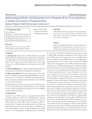 1
Research Article ISSN 2435-1210 Volume 5
Japanese Journal of Gastroenterology and Hepatology
Epidemiological Profile and Clinical Spectrum of Hepatitis B-Ten Years Experience
at Tertiary Care Centre of Northeren India
Malhotra P*
, Malhotra V, Gill PS, Pushkar, Gupta U and Sanwariya Y
Department of Medical Gastroenterology and Microbiology, Gynecology & Obstetrics, PGIMS, Rohtak & D.G.H.S, Haryana, India
Keywords:
Hepatitis B Virus, Oral antiviral drugs, HBV
DNA, Hepatitis e antigen, Hepatitis e antibody.
Received: 16 Jan 2021
Accepted: 18 Feb 2021
Published: 22 Feb 2021
Copyright:
©2021 Malhotra P, This is an open access article distributed un-
der the terms of the Creative Commons Attribution License,
which permits unrestricted use, distribution, and build upon
your work non-commercially.
Citation:
Malhotra P. Epidemiological Profile and Clinical Spectrum of
Hepatitis B-Ten Years Experience at Tertiary Care Centre of
Northeren India. Japanese J Gstro Hepato. 2021; V5(13): 1-7
1. Abstract
1.1. Introduction: Hepatitis B virus (HBV) infection, a pan global
health problem, has already effected one-third of the world popula-
tion. India harbours around 40 million HBV carriers, thus account-
ing for 10–15% share of total pool of HBV carriers of the world.
Every year over 100,000 Indians die due to illnesses related to HBV
infection
1.2. Aims and Objectives: To study the Epidemiological profile and
Clinical spectrum of patients with Hepatitis B virus infection.
1.3. Materials & Methods: This prospective study was done at De-
partment of Medical Gastroenterology, PGIMS, Rohtak over a peri-
od of ten years i.e. 01.09.2010 to 31.08.2020, on HbsAg positive pa-
tients who reported on outdoor patient department or were admitted
in various wards of hospital.
Results: Hepatitis B is having certain hotspots in India like Hary-
ana. The young males with rural background are most vulnerable
because of unsafe needle & injection practices due to non-availability
of proper health care facilities.
2. Introduction
Hepatitis B virus (HBV) infection, a pan global health problem
has already effected one-third of the world population. Around 2
billion people have been infected worldwide and out of them, 350
million suffer from chronic HBV infection. In patients of HBV in-
fection,15–40% of patients will develop cirrhosis, liver failure and
hepatocellular carcinoma [1-4]. The prevalence of Hepatitis B sur-
face antigen (HBsAg) is used to classify geographical areas as high
(where > 8% of the population is HBsAg positive), intermediate
(2–7%) or low (< 2%) HBV endemicity [5]. India harbours around
40 million HBV carriers,thus accounting for 10–15% share of total
pool of HBV carriers of the world. Every year over 100,000 Indians
die due to illnesses related to HBV infection [6, 7] and HBsAg pos-
itivity ranges between 2–4.7% [8, 9]. In the natural history of HBV
infection, the most important event is HBeAg seroconversion char-
acterized by loss of HBeAg and development of antibody to HBeAg
[10]. This generally occurs years after replicative phase and indicates
transition to a low/non replicative phase with potential for resolution
of infection and improvement of necro-inflammation in the liver.
Age of acquisition of the virus, immune competence of the host
and the strength of immune response to the viral antigens are some
of the determinants of timing and efficiency of seroconversion. The
prognosis of chronic HBV infection is dependent upon the amount
of inflammation, necrosis and fibrosis in the liver at this point of
seroconversion. If significant liver damage is already present at this
point, then the prognosis after seroconversion, spontaneous or treat-
ment related is unlikely to be good, despite suppression of viral rep-
lication. On the other hand, if the seroconversion had occurred early
and is maintained, then the long-term prognosis is excellent. It has
been shown that the probability of development of hepatocellular
carcinoma is many fold higher in persons who are HBeAg positive,
than who are only HBsAg positive and HBeAg negative. Since ma-
jority of infected people remain asymptomatic, and often present
with advanced disease, early diagnosis is critical to timely initiation
and scale up of treatment for viral hepatitis B. Inadequate public and
health-care provider awareness; the asymptomatic nature of infec-
tion during the early stages, lifelong treatment and access to quality
*
Corresponding author:
Parveen Malhotra,
Department of Medical Gastroenterology,
and Microbiology, Gynecology & Obstetrics,
PGIMS, Rohtak & D.G.H.S, Haryana, India,
E-mail- drparveenmalhotra@yahoo.com
 