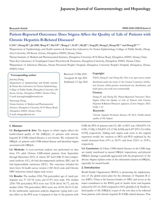 Japanese Journal of Gastroenterology and Hepatology
Research Article ISSN 2435-1210 Volume 6
Patient-Reported Outcomes: Does Stigma Affect the Quality of Life of Patients with
Chronic Hepatitis B-Related Diseases?
Li YG1, 3
, Zhang M1, 3
, Jin HM4
, Wang X2,3
, Dai LP2, 3
, Wang p1, 3
, Ye H1, 3
, Shi JX2, 3
, Yang JX2
, Shang J4
, Zhang SX1, 2*
and Zhang JY1, 2, 3*
1
Department of Epidemiology and Health statistics & Henan Key Laboratory for Tumor Epidemiology, College of Public Health, Zheng-
zhou University, 100 Kexue Avenue, Zhengzhou 450001, Henan, China
2
Henan Institute of Medical and Pharmaceutical Sciences, Zhengzhou University, 40 N Daxue Road, Zhengzhou 450001, Henan, China
3
State Key Laboratory of Esophageal Cancer Prevention & Treatment, Zhengzhou University, Zhengzhou 450001, Henan, China
4
Department of Infectious Diseases, Henan Provincial People’s Hospital; Zhengzhou University People’s Hospital, Zhengzhou, Henan,
450003, China
*
Corresponding author:
Jianying Zhang,
Department of Epidemiology and Health statistics
& Henan Key Laboratory for Tumor Epidemiology,
College of Public Health, Zhengzhou University, 100
Kexue Avenue, Zhengzhou 450001, Henan, China,
E-mail: jianyingzhang@hotmail.com
Shunxiang Zhang,
Henan Institute of Medical and Pharmaceutical
Sciences, Zhengzhou University, 40 N Daxue Road,
Zhengzhou 450001, Henan, China
E-mail: zhangsx@szcdc.net
Received: 19 Mar 2021
Accepted: 06 Apr 2021
Published: 12 Apr 2021
Copyright:
©2021 Zhang JY and Zhang SX, This is an open access article
distributed under the terms of the Creative Commons Attribu-
tion License, which permits unrestricted use, distribution, and
build upon your work non-commercially.
Citation:
Zhang JY and Zhang SX. Patient-Reported Outcomes: Does
Stigma Affect the Quality of Life of Patients with Chronic
Hepatitis B-Related Diseases?. Japanese J Gstro Hepato. 2021;
V6(8): 1-12
1
Keywords:
Chronic hepatitis B-related diseases; SF-36v2; Health-related
quality of life; Stigma
1. Abstract
1.1. Background & Aim: The degree to which stigma affects the
health-related quality of life (HRQoL) of patients with chronic
hepatitis B (CHB)-related diseases is not known. We evaluated the
HRQoL of patients with CHB-related disease and identified stigma
associated with HRQoL.
1.2. Methods: A cross-sectional analysis was performed on data
from 576 adult Chinese CHB-related patients from September
through December 2019, of whom 387 had CHB, 93 had compen-
sated cirrhosis (CC), 60 had decompensated cirrhosis (DC) and 36
had hepatocellular carcinoma (HCC). The outcomes included the
short form 36 health survey version 2 (SF-36v2) scale and Chronic
HBV infections-related stigma scale scores.
1.3. Results: The median (25th-75th percentiles) age of study par-
ticipants was 37 (18-74) years, and 67.9% were male. The median
(25th-75th percentiles) PCS score was 52.58 (46.61-56.77), and the
median (25th-75th percentiles) MCS score was 42.94 (36.10-51.20).
In the multivariate regression analysis, diagnostic typing had a cer-
tain effect on the PCS score. Compared to that of the patients with
CHB, the PCS of patients with CC, DC or HCC was 3.064 [95% CI:
0.981, 5.148], 5.394 [95% CI: 2.768, 8.020] and 4.497 [95% CI: 0.804,
8.190], respectively. Adding each stigma scale score to the original
regression model, the variation in MCS and PCS explained by the
model increased from 4.9% to 20.3% and from 22.6% to 23.8%,
respectively.
1.4. Conclusion: In China, CHB-related diseases in the CHB stage
are mainly manifested in mental HRQoL impairment, and physical
HRQoL damage is gradually aggravated with the progression of the
disease. Stigma explains some of the substantial variation in HRQoL,
especially for mental health.
2. Introduction
World Health Organization (WHO) is promoting the implementa-
tion of the global action plan for the eliminate of Hepatitis B vi-
rus (HBV). China is the heaviest burden of HBV, and serves as the
major contributor to the WHO goal of deaths from viral hepatitis
reduced by 65% by 2030 compared to 2015, globally [1,2]. Health-re-
lated quality of life (HRQoL) is part of the core data to be collected
from patients with chronic hepatitis B (CHB)-related diseases. That
 